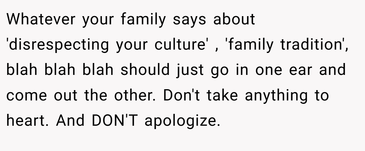 Whatever your family says about 'disrespecting your culture' , 'family tradition', blah blah blah should just go in one ear and come out the other. Don't take anything to heart. And DON'T apologize.