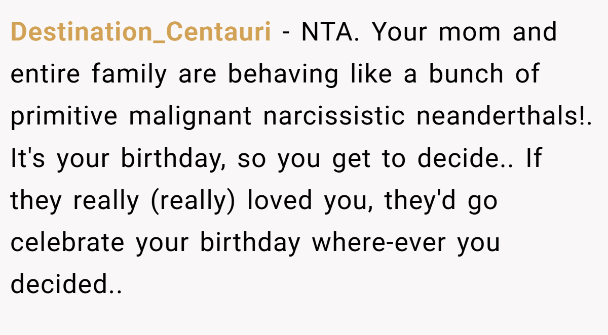 Destination_Centauri - NTA. Your mom and entire family are behaving like a bunch of primitive malignant narcissistic neanderthals!. It's your birthday, so you get to decide.. If they really (really) loved you, they'd go celebrate your birthday where-ever you decided..