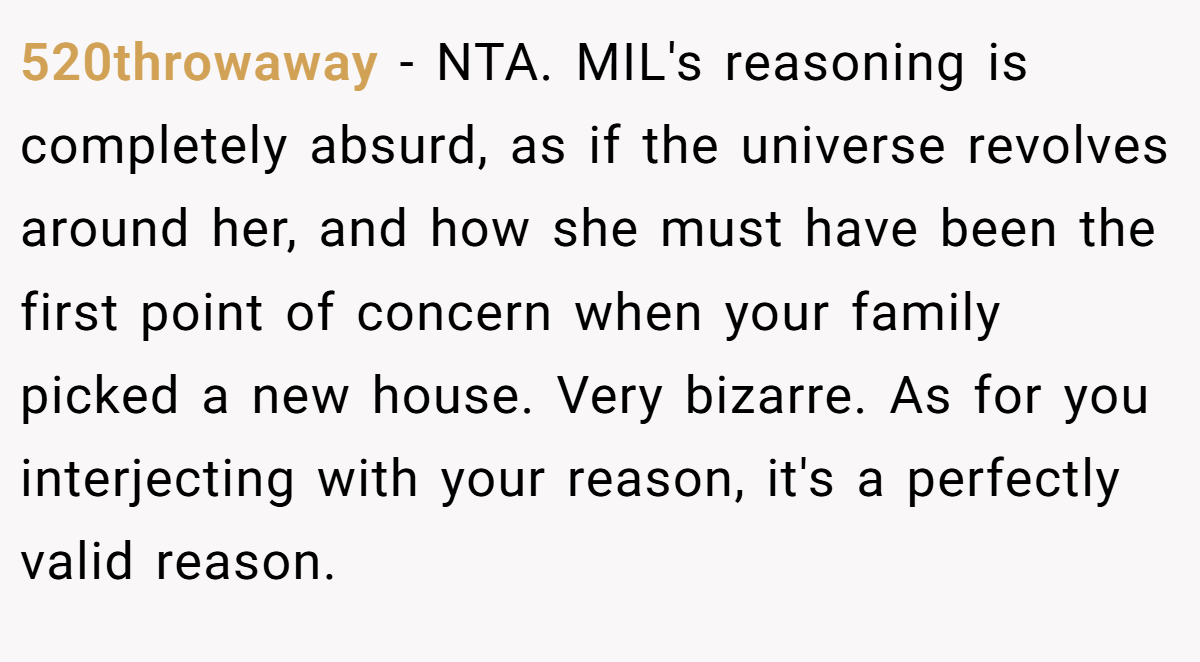 520throwaway − NTA. MIL's reasoning is completely absurd, as if the universe revolves around her, and how she must have been the first point of concern when your family picked a new house. Very bizarre. As for you interjecting with your reason, it's a perfectly valid reason.
