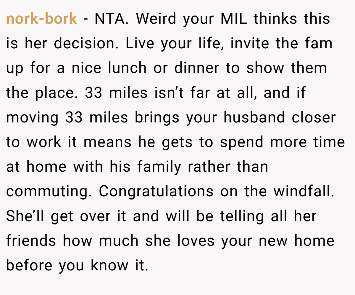 nork-bork − NTA. Weird your MIL thinks this is her decision. Live your life, invite the fam up for a nice lunch or dinner to show them the place. 33 miles isn’t far at all, and if moving 33 miles brings your husband closer to work it means he gets to spend more time at home with his family rather than commuting. Congratulations on the windfall. She’ll get over it and will be telling all her friends how much she loves your new home before you know it.
