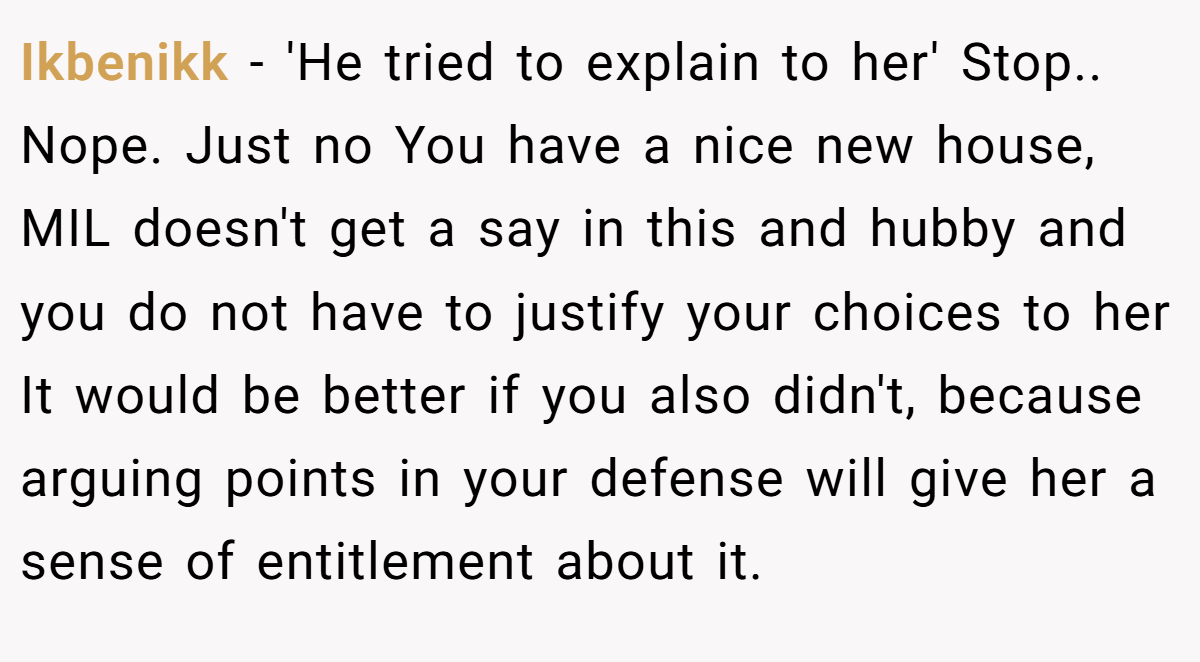 Ikbenikk − 'He tried to explain to her' Stop.. Nope. Just no You have a nice new house, MIL doesn't get a say in this and hubby and you do not have to justify your choices to her It would be better if you also didn't, because arguing points in your defense will give her a sense of entitlement about it.