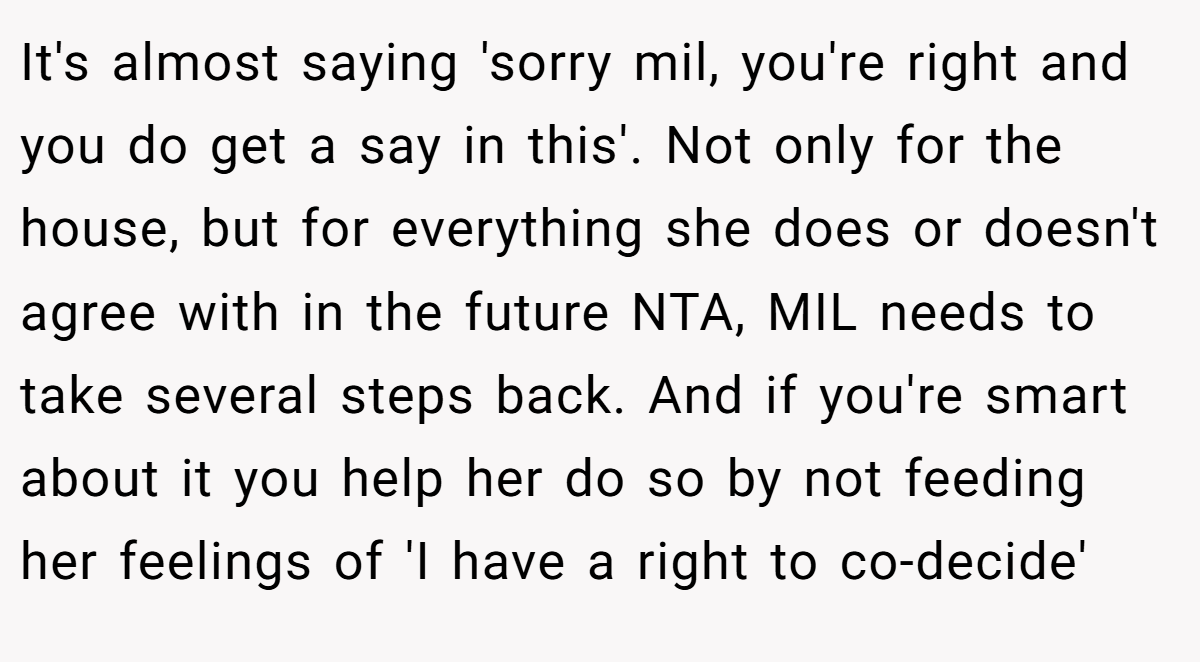 It's almost saying 'sorry mil, you're right and you do get a say in this'. Not only for the house, but for everything she does or doesn't agree with in the future NTA, MIL needs to take several steps back. And if you're smart about it you help her do so by not feeding her feelings of 'I have a right to co-decide'