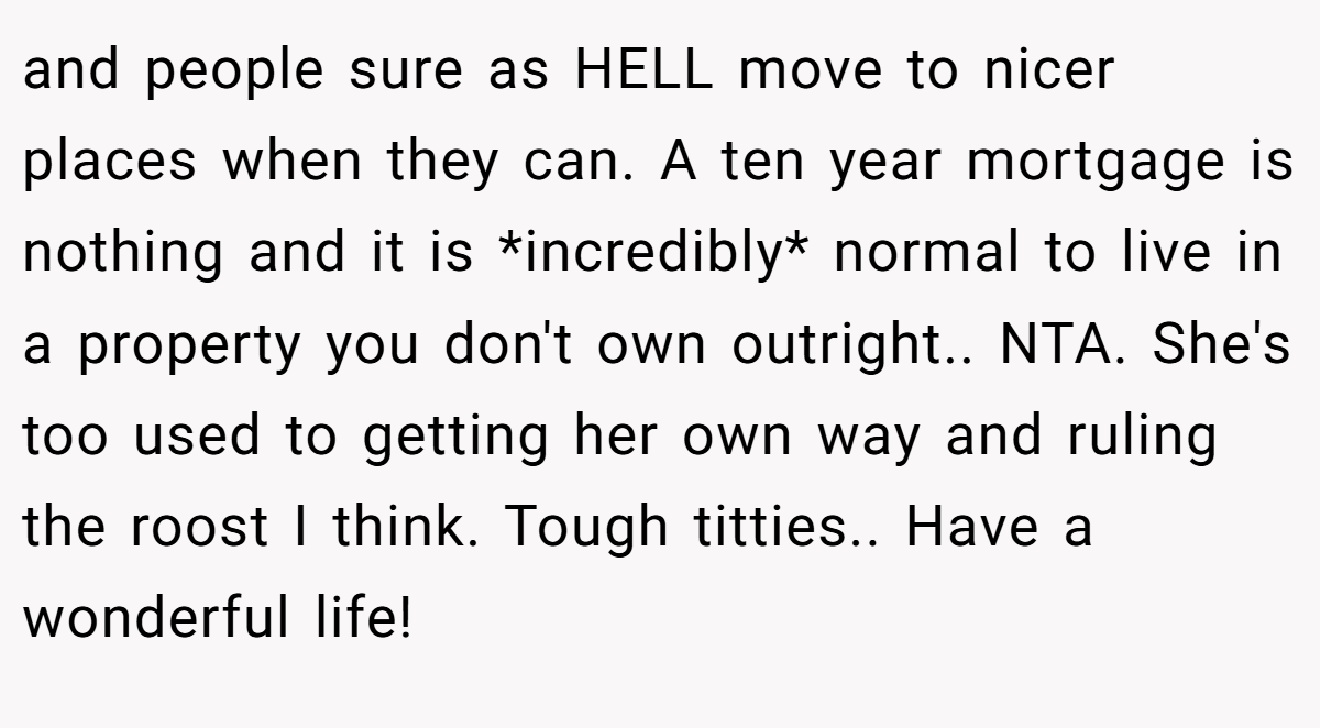 and people sure as HELL move to nicer places when they can. A ten year mortgage is nothing and it is *incredibly* normal to live in a property you don't own outright.. NTA. She's too used to getting her own way and ruling the roost I think. Tough titties.. Have a wonderful life!