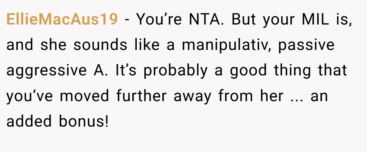 EllieMacAus19 − You’re NTA. But your MIL is, and she sounds like a manipulativ, passive aggressive A. It’s probably a good thing that you‘ve moved further away from her ... an added bonus!