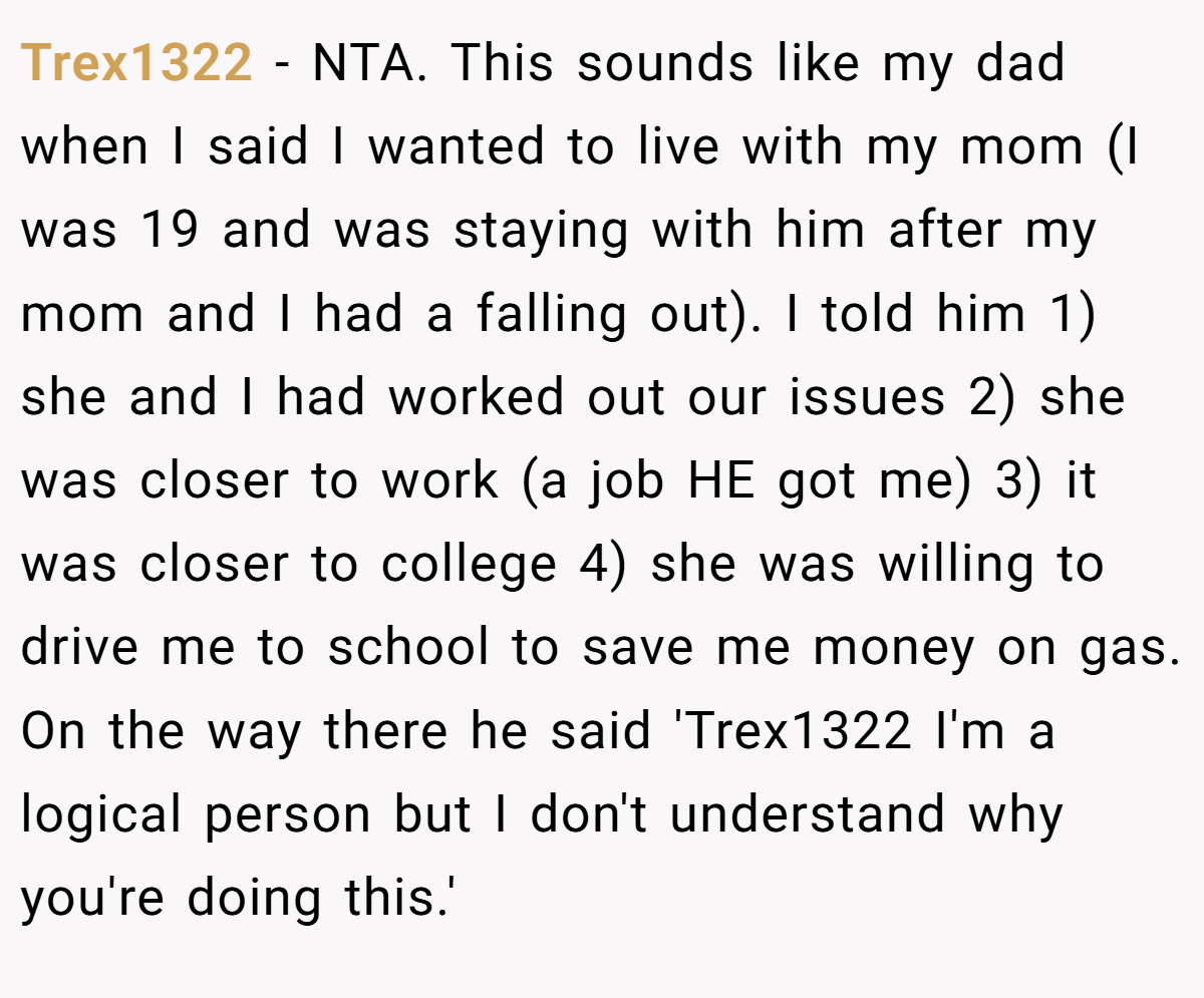 Trex1322 − NTA. This sounds like my dad when I said I wanted to live with my mom (I was 19 and was staying with him after my mom and I had a falling out). I told him 1) she and I had worked out our issues 2) she was closer to work (a job HE got me) 3) it was closer to college 4) she was willing to drive me to school to save me money on gas. On the way there he said 'Trex1322 I'm a logical person but I don't understand why you're doing this.'