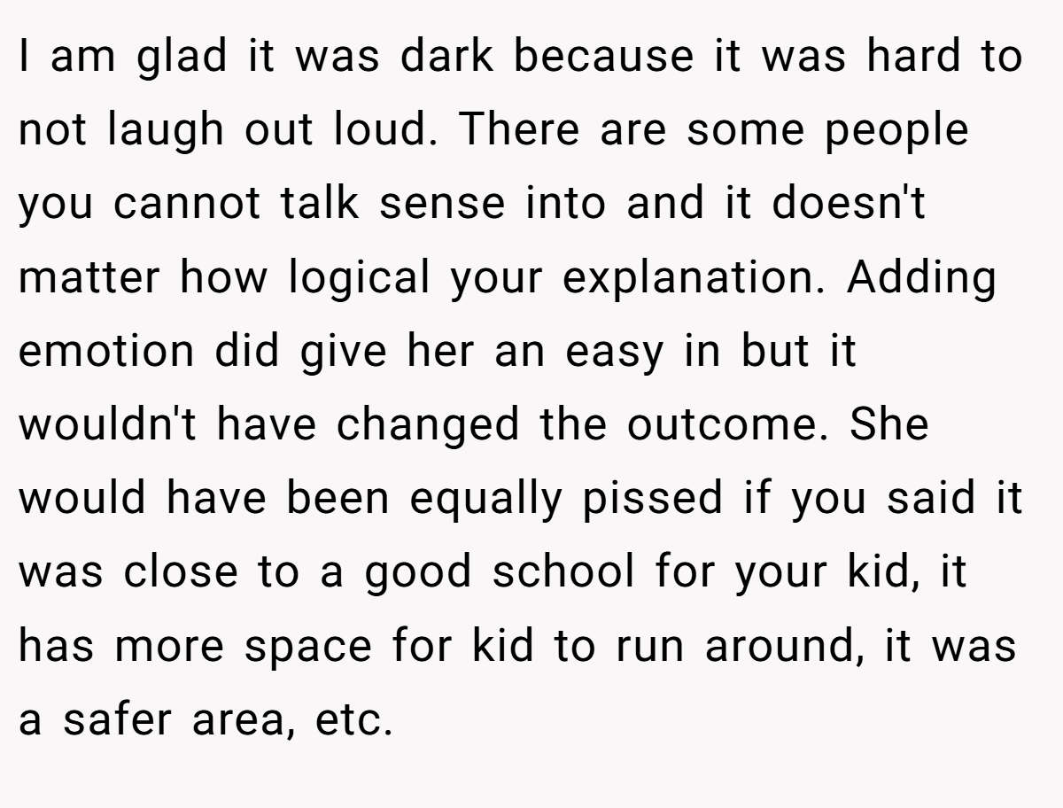 I am glad it was dark because it was hard to not laugh out loud. There are some people you cannot talk sense into and it doesn't matter how logical your explanation. Adding emotion did give her an easy in but it wouldn't have changed the outcome. She would have been equally pissed if you said it was close to a good school for your kid, it has more space for kid to run around, it was a safer area, etc.