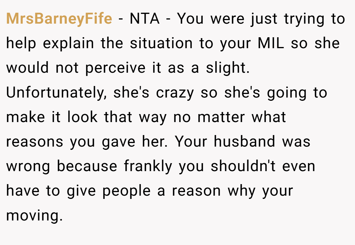 MrsBarneyFife − NTA - You were just trying to help explain the situation to your MIL so she would not perceive it as a slight. Unfortunately, she's crazy so she's going to make it look that way no matter what reasons you gave her. Your husband was wrong because frankly you shouldn't even have to give people a reason why your moving.