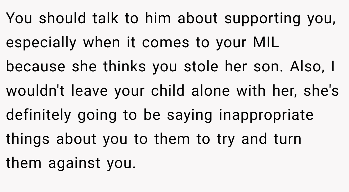 You should talk to him about supporting you, especially when it comes to your MIL because she thinks you stole her son. Also, I wouldn't leave your child alone with her, she's definitely going to be saying inappropriate things about you to them to try and turn them against you.