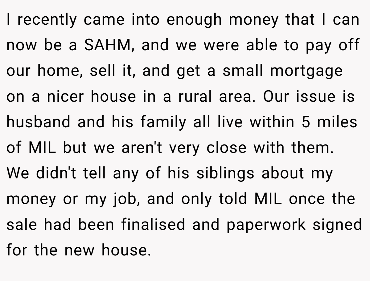 I recently came into enough money that I can now be a SAHM, and we were able to pay off our home, sell it, and get a small mortgage on a nicer house in a rural area. Our issue is husband and his family all live within 5 miles of MIL but we aren't very close with them. We didn't tell any of his siblings about my money or my job, and only told MIL once the sale had been finalised and paperwork signed for the new house.