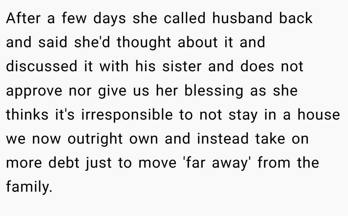 After a few days she called husband back and said she'd thought about it and discussed it with his sister and does not approve nor give us her blessing as she thinks it's irresponsible to not stay in a house we now outright own and instead take on more debt just to move 'far away' from the family.