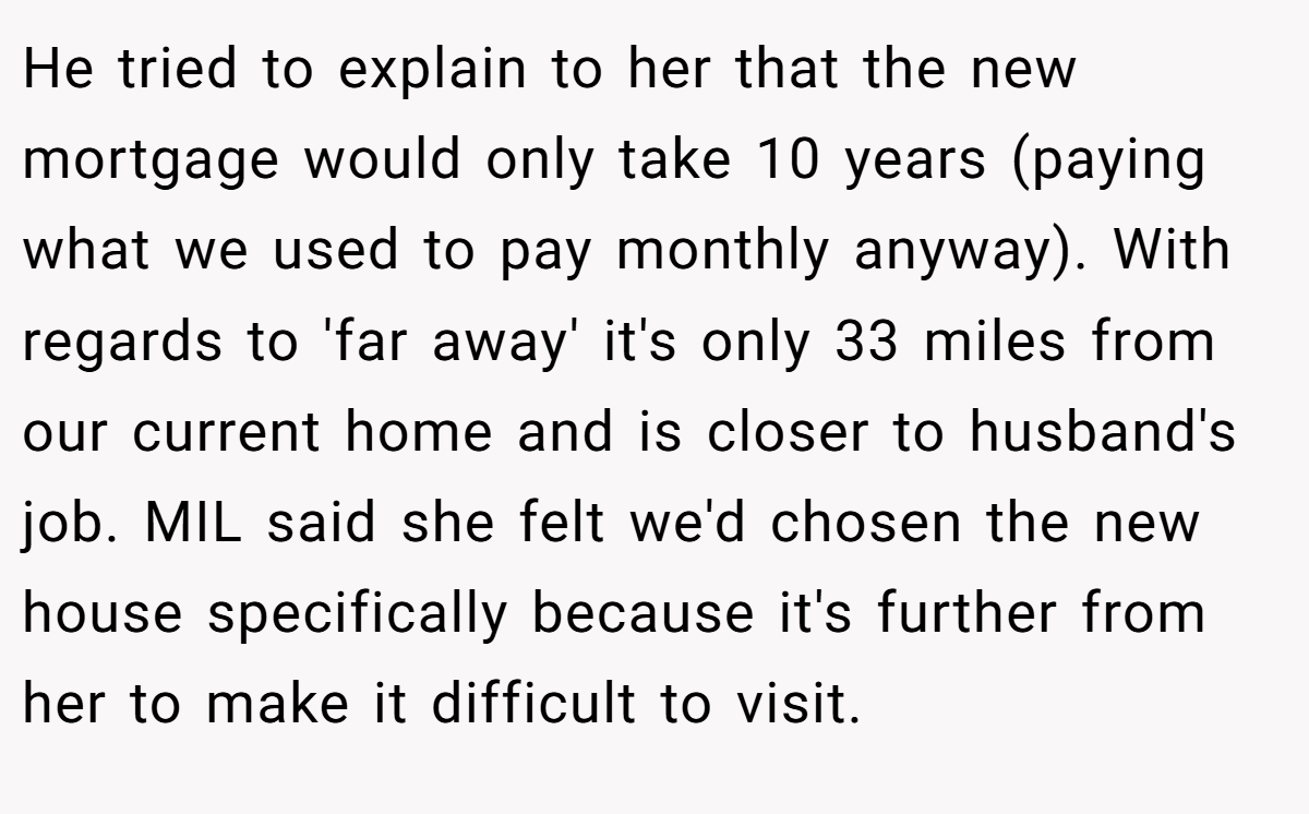 He tried to explain to her that the new mortgage would only take 10 years (paying what we used to pay monthly anyway). With regards to 'far away' it's only 33 miles from our current home and is closer to husband's job. MIL said she felt we'd chosen the new house specifically because it's further from her to make it difficult to visit.