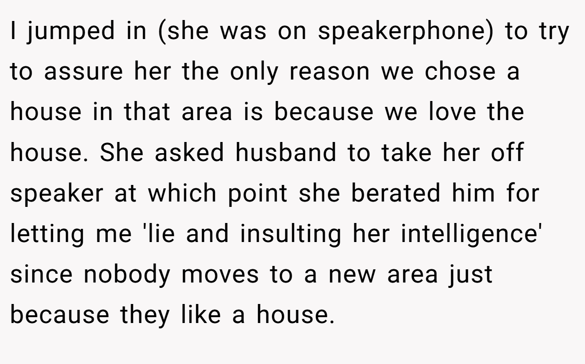 I jumped in (she was on speakerphone) to try to assure her the only reason we chose a house in that area is because we love the house. She asked husband to take her off speaker at which point she berated him for letting me 'lie and insulting her intelligence' since nobody moves to a new area just because they like a house.