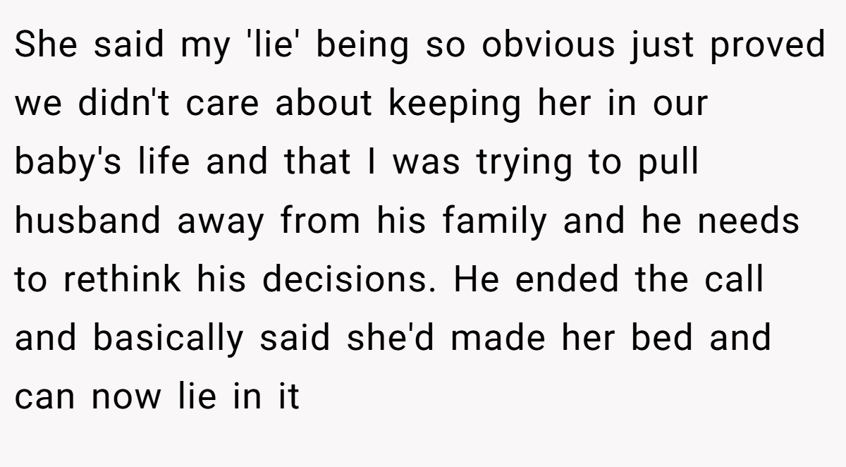 She said my 'lie' being so obvious just proved we didn't care about keeping her in our baby's life and that I was trying to pull husband away from his family and he needs to rethink his decisions. He ended the call and basically said she'd made her bed and can now lie in it