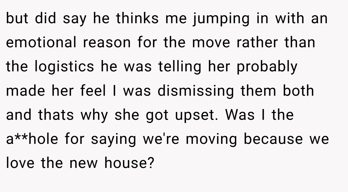 but did say he thinks me jumping in with an emotional reason for the move rather than the logistics he was telling her probably made her feel I was dismissing them both and thats why she got upset. Was I the a**hole for saying we're moving because we love the new house?