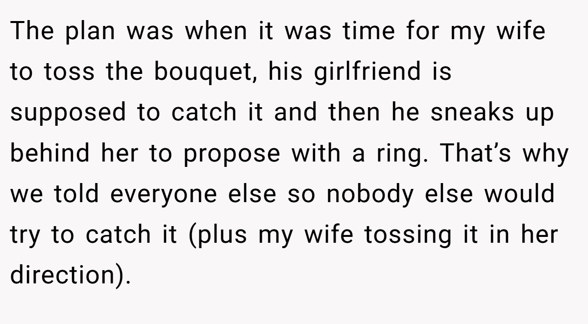 The plan was when it was time for my wife to toss the bouquet, his girlfriend is supposed to catch it and then he sneaks up behind her to propose with a ring. That’s why we told everyone else so nobody else would try to catch it (plus my wife tossing it in her direction).
