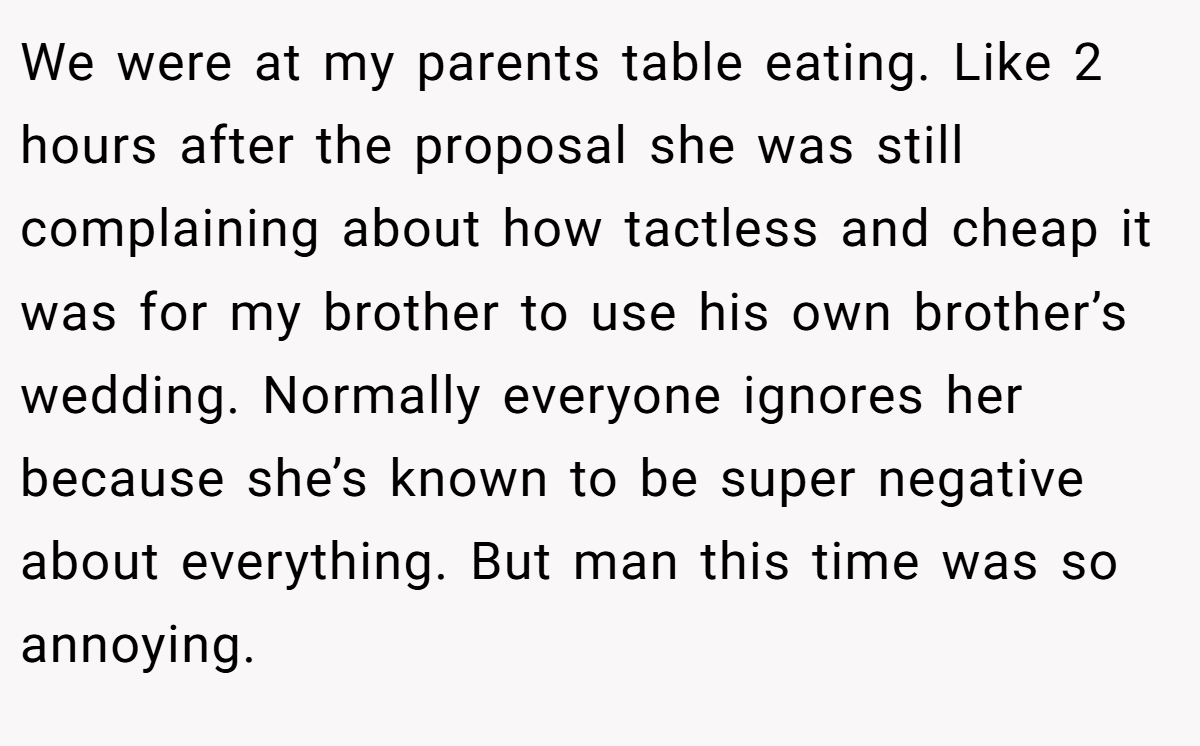 We were at my parents table eating. Like 2 hours after the proposal she was still complaining about how tactless and cheap it was for my brother to use his own brother’s wedding. Normally everyone ignores her because she’s known to be super negative about everything. But man this time was so annoying.