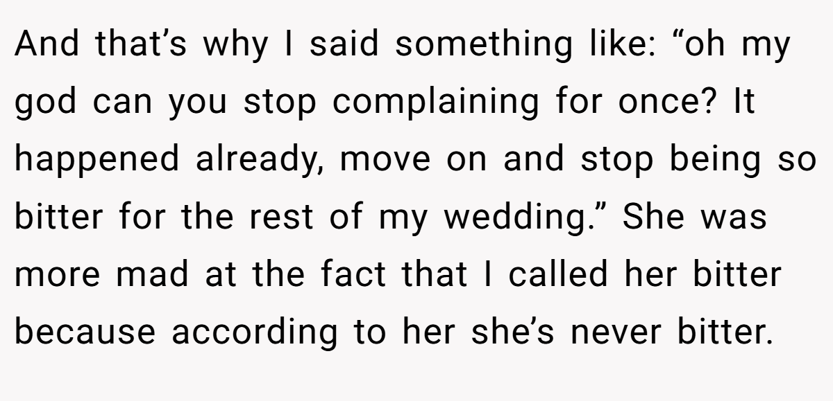And that’s why I said something like: “oh my god can you stop complaining for once? It happened already, move on and stop being so bitter for the rest of my wedding.” She was more mad at the fact that I called her bitter because according to her she’s never bitter.