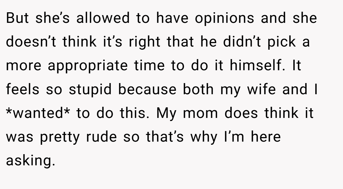 But she’s allowed to have opinions and she doesn’t think it’s right that he didn’t pick a more appropriate time to do it himself. It feels so stupid because both my wife and I *wanted* to do this. My mom does think it was pretty rude so that’s why I’m here asking.