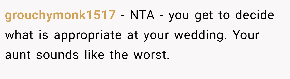 grouchymonk1517 − NTA - you get to decide what is appropriate at your wedding. Your aunt sounds like the worst.