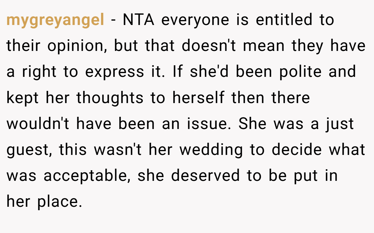 mygreyangel − NTA everyone is entitled to their opinion, but that doesn't mean they have a right to express it. If she'd been polite and kept her thoughts to herself then there wouldn't have been an issue. She was a just guest, this wasn't her wedding to decide what was acceptable, she deserved to be put in her place.