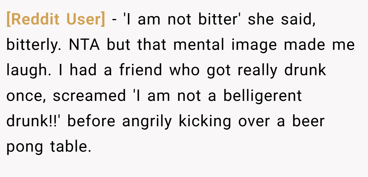 [Reddit User] − 'I am not bitter' she said, bitterly. NTA but that mental image made me laugh. I had a friend who got really drunk once, screamed 'I am not a belligerent drunk!!' before angrily kicking over a beer pong table.