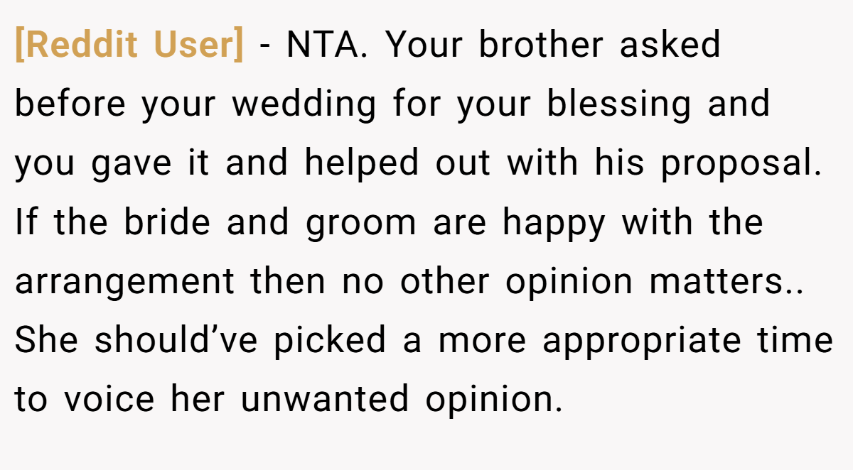 [Reddit User] − NTA. Your brother asked before your wedding for your blessing and you gave it and helped out with his proposal. If the bride and groom are happy with the arrangement then no other opinion matters.. She should’ve picked a more appropriate time to voice her unwanted opinion.
