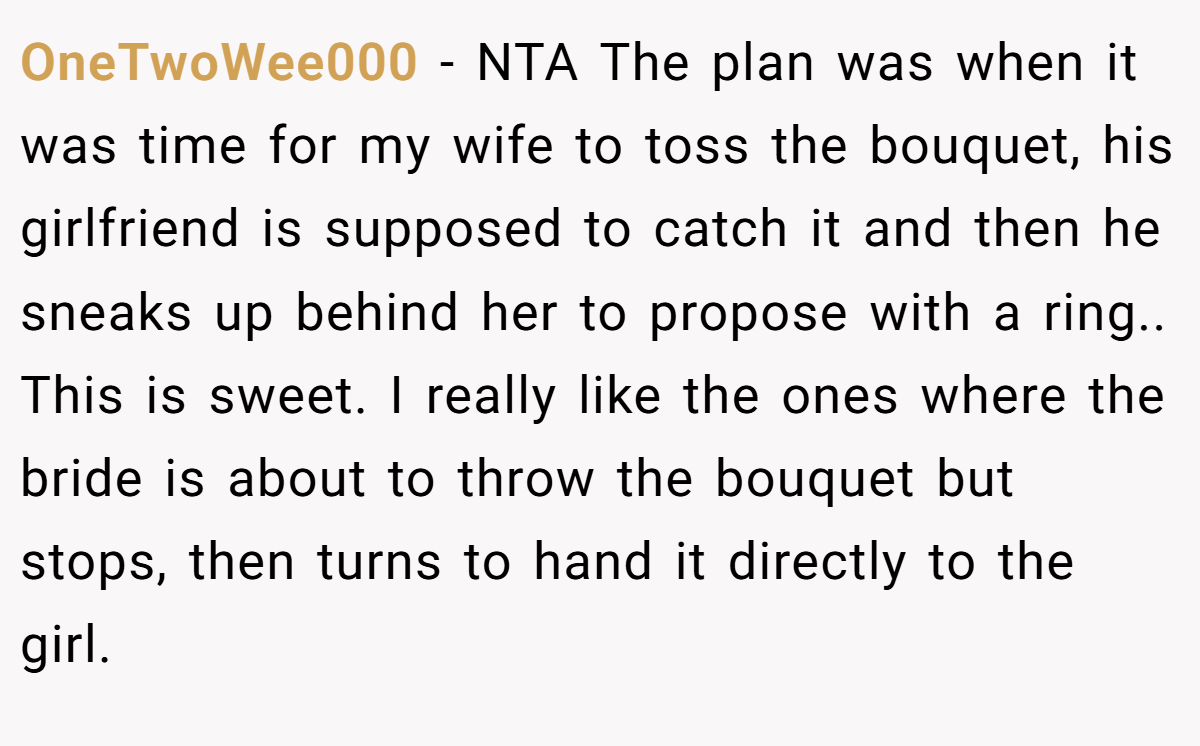 OneTwoWee000 − NTA The plan was when it was time for my wife to toss the bouquet, his girlfriend is supposed to catch it and then he sneaks up behind her to propose with a ring.. This is sweet. I really like the ones where the bride is about to throw the bouquet but stops, then turns to hand it directly to the girl.