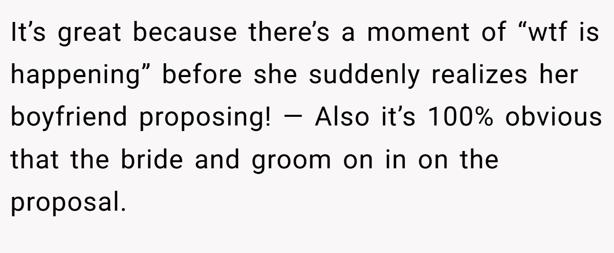It’s great because there’s a moment of “wtf is happening” before she suddenly realizes her boyfriend proposing! — Also it’s 100% obvious that the bride and groom on in on the proposal.