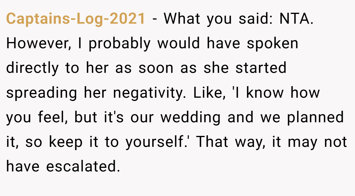 Captains-Log-2021 − What you said: NTA. However, I probably would have spoken directly to her as soon as she started spreading her negativity. Like, 'I know how you feel, but it's our wedding and we planned it, so keep it to yourself.' That way, it may not have escalated.