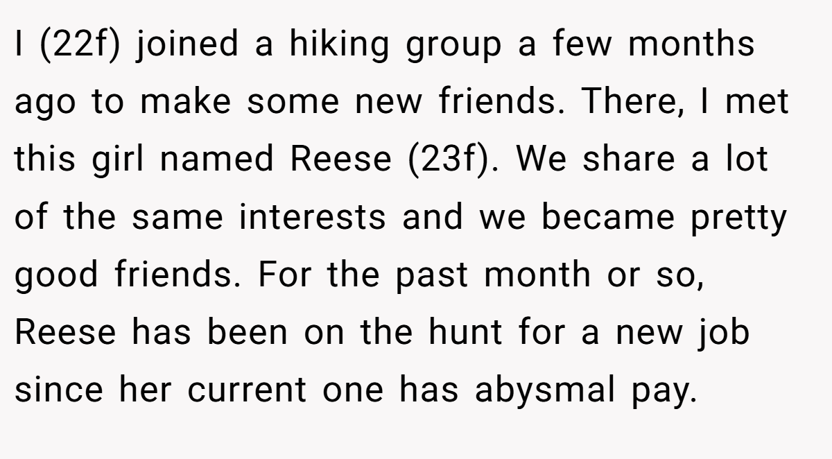 I (22f) joined a hiking group a few months ago to make some new friends. There, I met this girl named Reese (23f). We share a lot of the same interests and we became pretty good friends. For the past month or so, Reese has been on the hunt for a new job since her current one has abysmal pay.