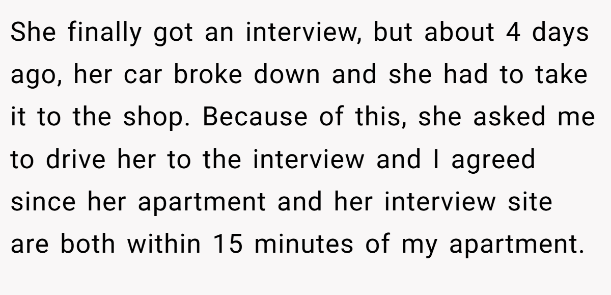 She finally got an interview, but about 4 days ago, her car broke down and she had to take it to the shop. Because of this, she asked me to drive her to the interview and I agreed since her apartment and her interview site are both within 15 minutes of my apartment.