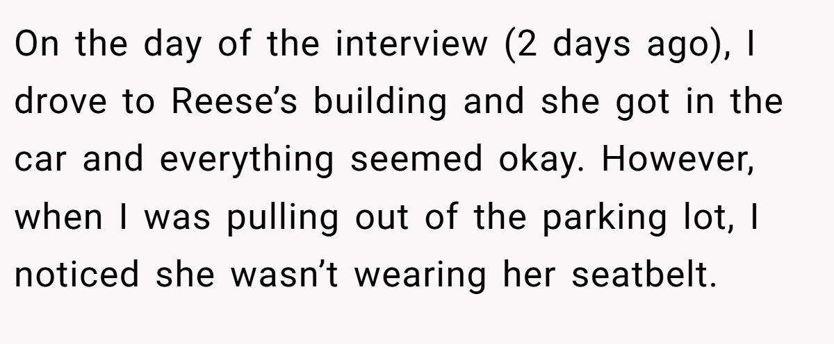 On the day of the interview (2 days ago), I drove to Reese’s building and she got in the car and everything seemed okay. However, when I was pulling out of the parking lot, I noticed she wasn’t wearing her seatbelt.