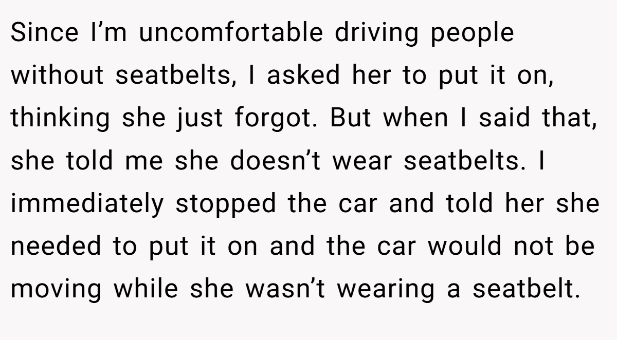 Since I’m uncomfortable driving people without seatbelts, I asked her to put it on, thinking she just forgot. But when I said that, she told me she doesn’t wear seatbelts. I immediately stopped the car and told her she needed to put it on and the car would not be moving while she wasn’t wearing a seatbelt.