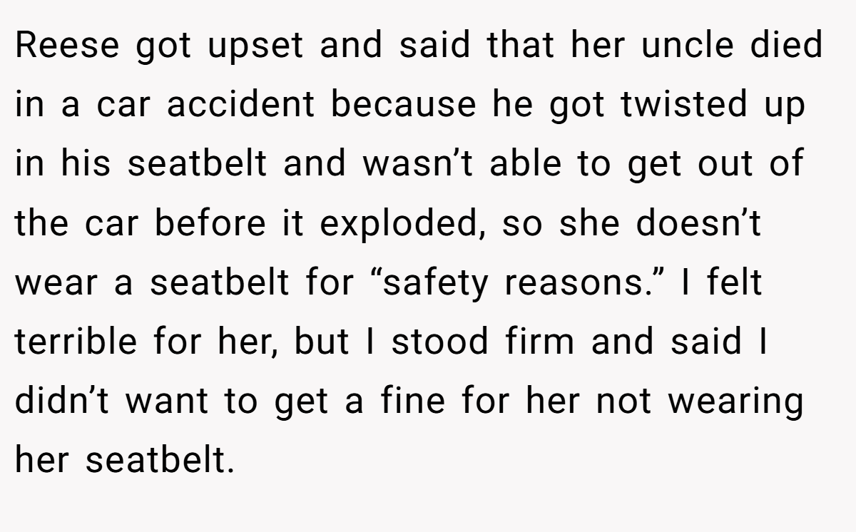 Reese got upset and said that her uncle died in a car accident because he got twisted up in his seatbelt and wasn’t able to get out of the car before it exploded, so she doesn’t wear a seatbelt for “safety reasons.” I felt terrible for her, but I stood firm and said I didn’t want to get a fine for her not wearing her seatbelt.