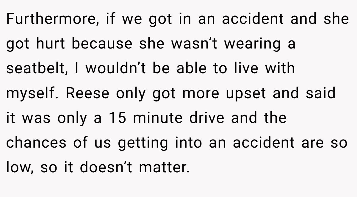 Furthermore, if we got in an accident and she got hurt because she wasn’t wearing a seatbelt, I wouldn’t be able to live with myself. Reese only got more upset and said it was only a 15 minute drive and the chances of us getting into an accident are so low, so it doesn’t matter.