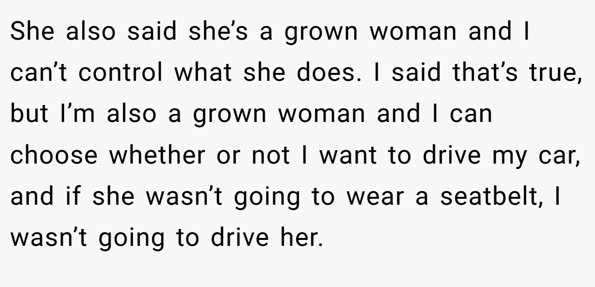 She also said she’s a grown woman and I can’t control what she does. I said that’s true, but I’m also a grown woman and I can choose whether or not I want to drive my car, and if she wasn’t going to wear a seatbelt, I wasn’t going to drive her.