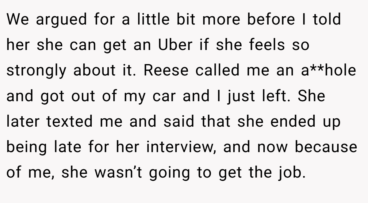 We argued for a little bit more before I told her she can get an Uber if she feels so strongly about it. Reese called me an a**hole and got out of my car and I just left. She later texted me and said that she ended up being late for her interview, and now because of me, she wasn’t going to get the job.