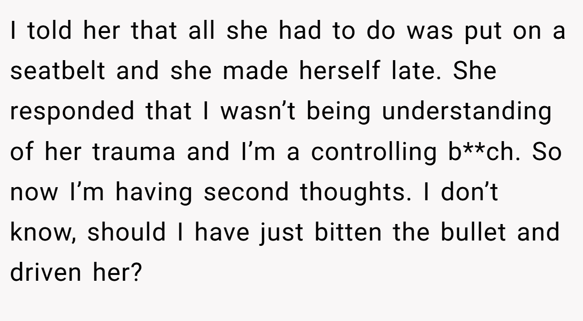 I told her that all she had to do was put on a seatbelt and she made herself late. She responded that I wasn’t being understanding of her trauma and I’m a controlling b**ch. So now I’m having second thoughts. I don’t know, should I have just bitten the bullet and driven her?