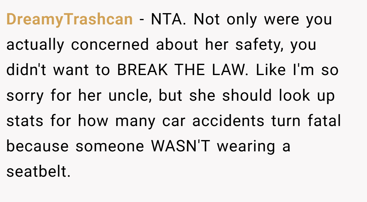 DreamyTrashcan - NTA. Not only were you actually concerned about her safety, you didn't want to BREAK THE LAW. Like I'm so sorry for her uncle, but she should look up stats for how many car accidents turn fatal because someone WASN'T wearing a seatbelt.