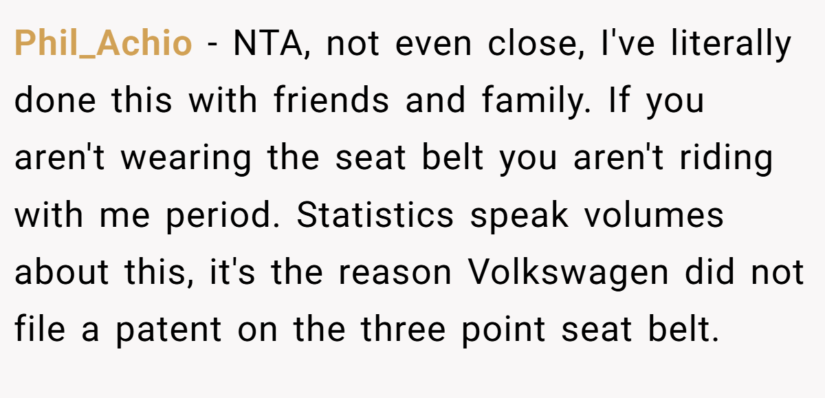 Phil_Achio - NTA, not even close, I've literally done this with friends and family. If you aren't wearing the seat belt you aren't riding with me period. Statistics speak volumes about this, it's the reason Volkswagen did not file a patent on the three point seat belt.