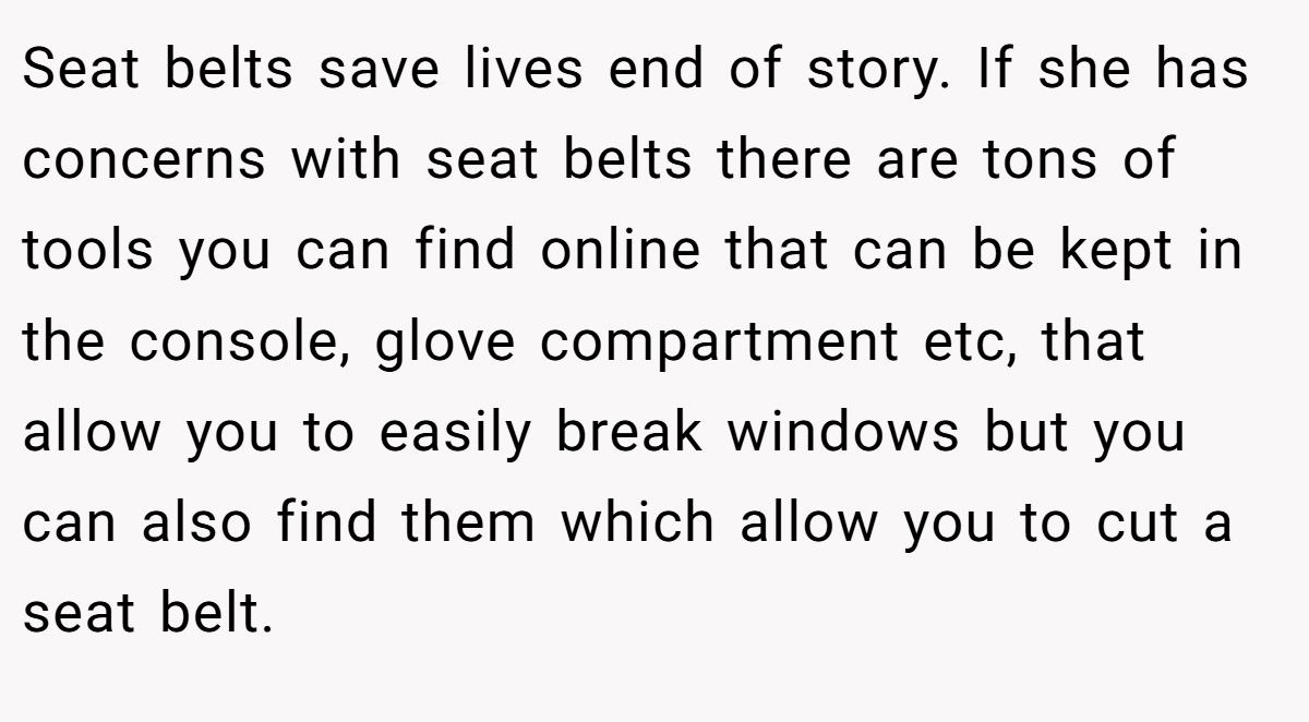 Seat belts save lives end of story. If she has concerns with seat belts there are tons of tools you can find online that can be kept in the console, glove compartment etc, that allow you to easily break windows but you can also find them which allow you to cut a seat belt.