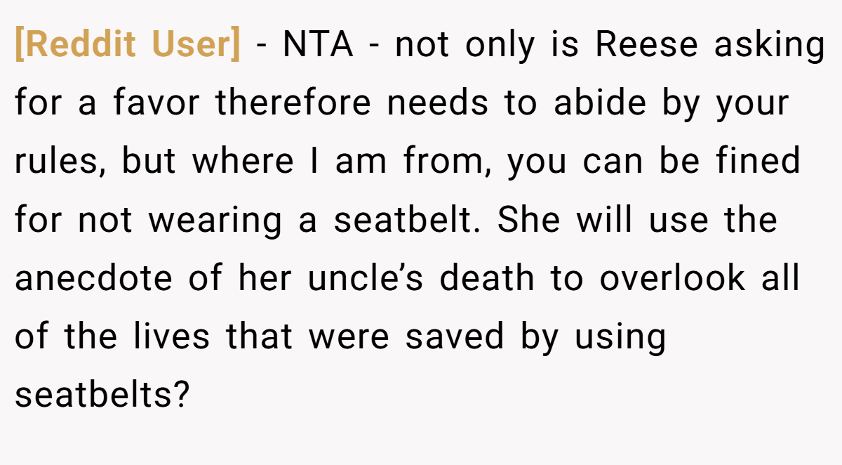 [Reddit User] - NTA - not only is Reese asking for a favor therefore needs to abide by your rules, but where I am from, you can be fined for not wearing a seatbelt. She will use the anecdote of her uncle’s death to overlook all of the lives that were saved by using seatbelts?