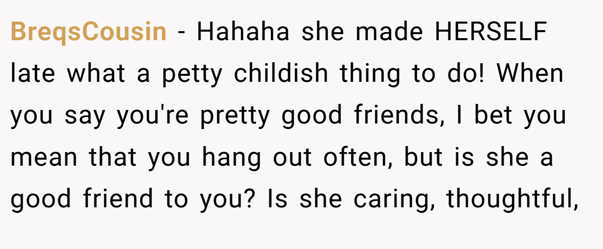 BreqsCousin - Hahaha she made HERSELF late what a petty childish thing to do! When you say you're pretty good friends, I bet you mean that you hang out often, but is she a good friend to you? Is she caring, thoughtful,