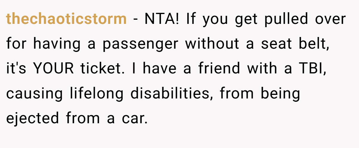 thechaoticstorm - NTA! If you get pulled over for having a passenger without a seat belt, it's YOUR ticket. I have a friend with a TBI, causing lifelong disabilities, from being ejected from a car.