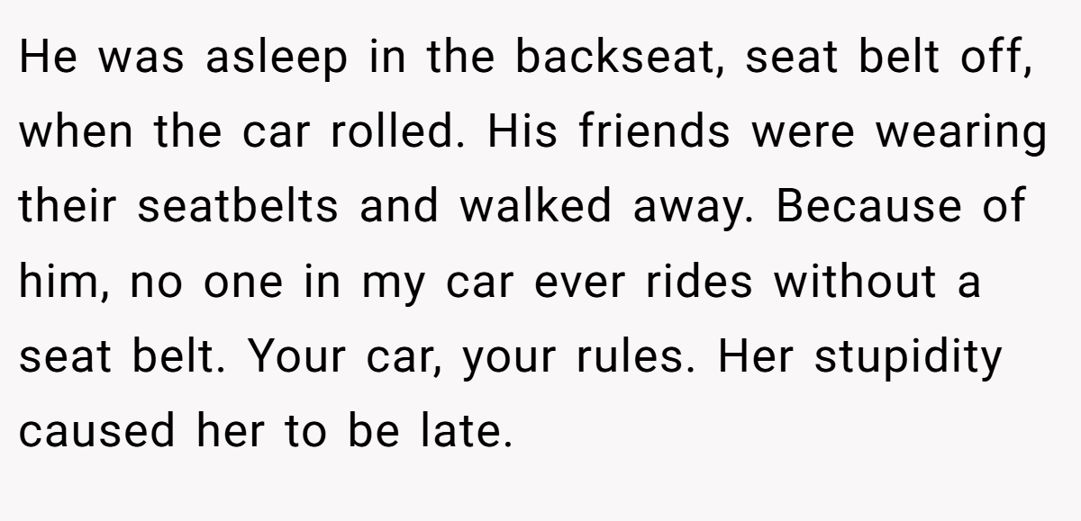 He was asleep in the backseat, seat belt off, when the car rolled. His friends were wearing their seatbelts and walked away. Because of him, no one in my car ever rides without a seat belt. Your car, your rules. Her stupidity caused her to be late.