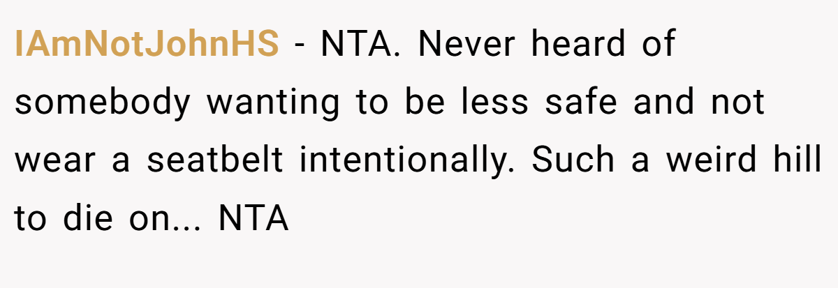 IAmNotJohnHS - NTA. Never heard of somebody wanting to be less safe and not wear a seatbelt intentionally. Such a weird hill to die on... NTA