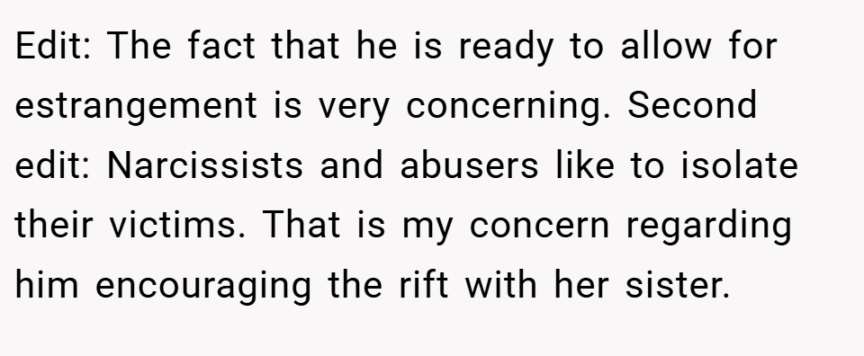 Edit: The fact that he is ready to allow for estrangement is very concerning. Second edit: Narcissists and abusers like to isolate their victims. That is my concern regarding him encouraging the rift with her sister.