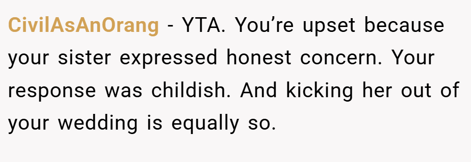 CivilAsAnOrang − YTA. You’re upset because your sister expressed honest concern. Your response was childish. And kicking her out of your wedding is equally so.