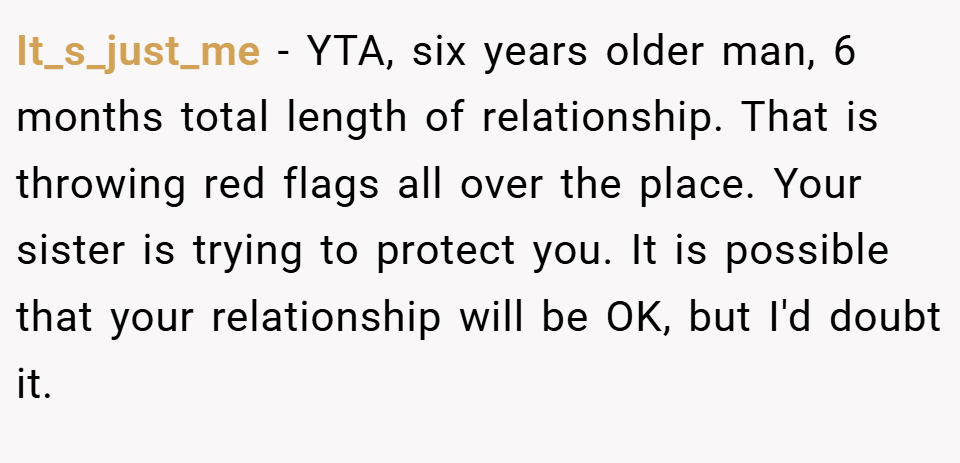 It_s_just_me − YTA, six years older man, 6 months total length of relationship. That is throwing red flags all over the place. Your sister is trying to protect you. It is possible that your relationship will be OK, but I'd doubt it.