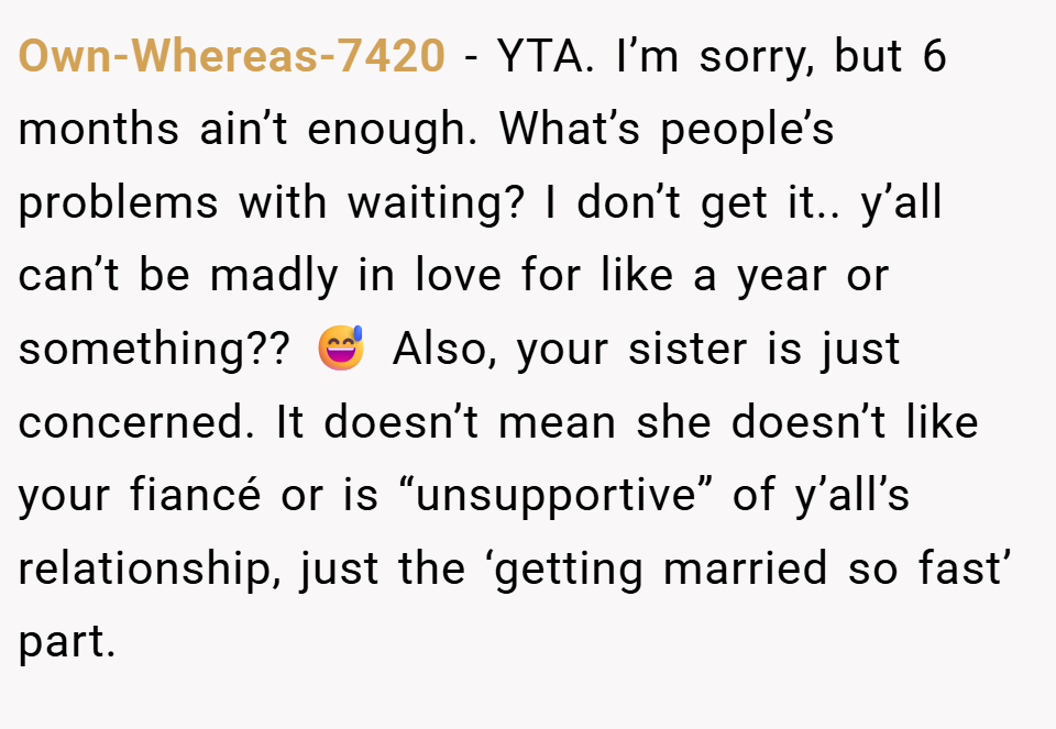 Own-Whereas-7420 − YTA. I’m sorry, but 6 months ain’t enough. What’s people’s problems with waiting? I don’t get it.. y’all can’t be madly in love for like a year or something?? 😅 Also, your sister is just concerned. It doesn’t mean she doesn’t like your fiancé or is “unsupportive” of y’all’s relationship, just the ‘getting married so fast’ part.